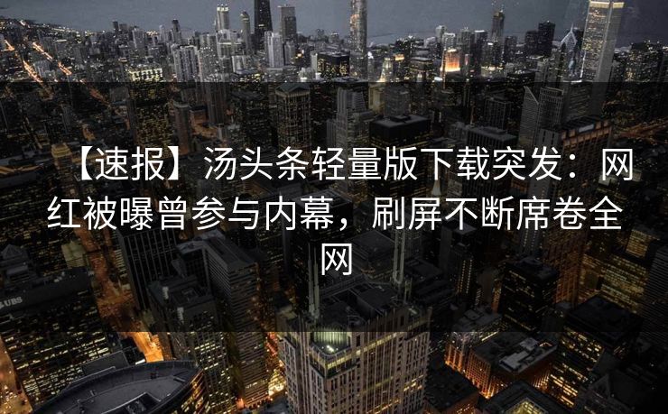【速报】汤头条轻量版下载突发：网红被曝曾参与内幕，刷屏不断席卷全网