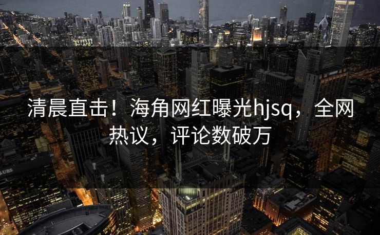 清晨直击！海角网红曝光hjsq，全网热议，评论数破万