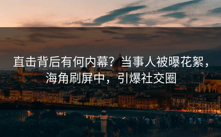 直击背后有何内幕？当事人被曝花絮，海角刷屏中，引爆社交圈