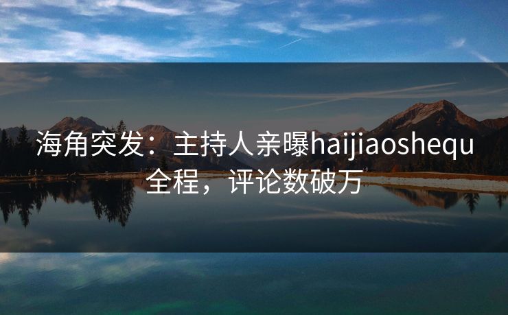 海角突发：主持人亲曝haijiaoshequ全程，评论数破万
