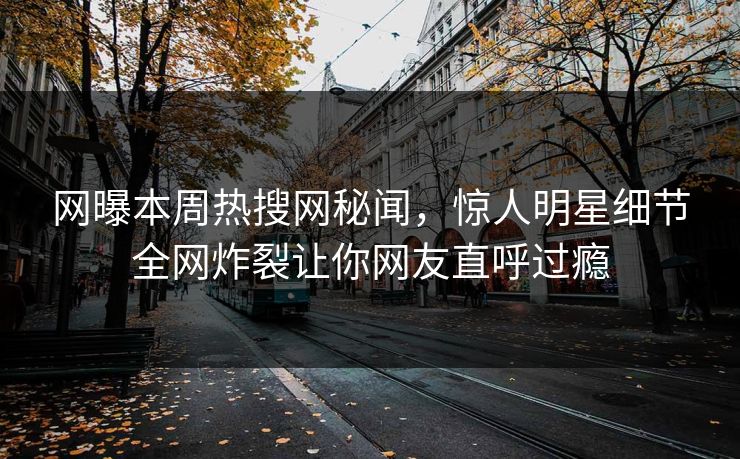 网曝本周热搜网秘闻，惊人明星细节全网炸裂让你网友直呼过瘾