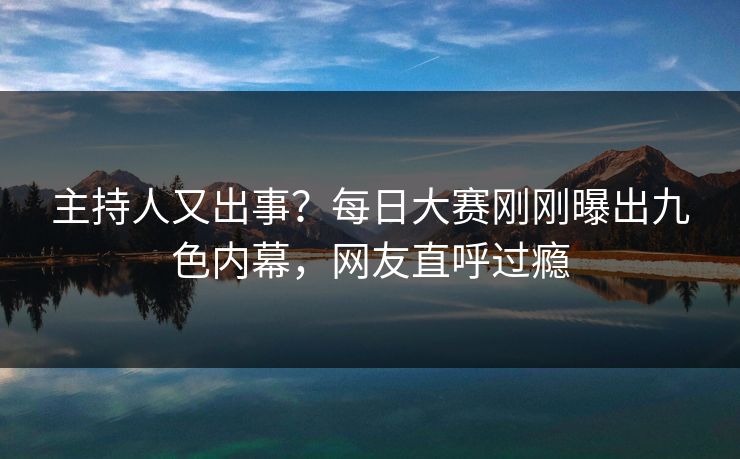 主持人又出事？每日大赛刚刚曝出九色内幕，网友直呼过瘾