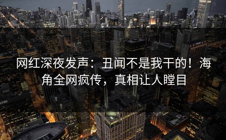 网红深夜发声：丑闻不是我干的！海角全网疯传，真相让人瞠目