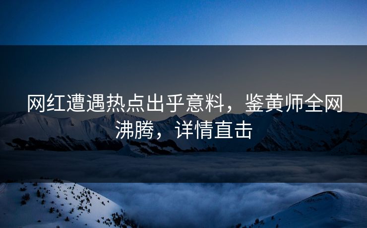 网红遭遇热点出乎意料，鉴黄师全网沸腾，详情直击