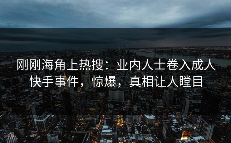 刚刚海角上热搜：业内人士卷入成人快手事件，惊爆，真相让人瞠目