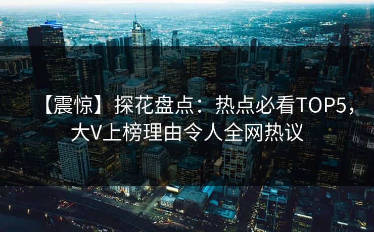 【震惊】探花盘点：热点必看TOP5，大V上榜理由令人全网热议