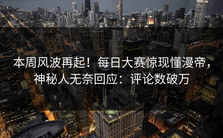 本周风波再起！每日大赛惊现懂漫帝，神秘人无奈回应：评论数破万