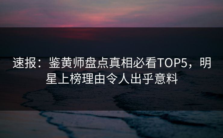 速报：鉴黄师盘点真相必看TOP5，明星上榜理由令人出乎意料