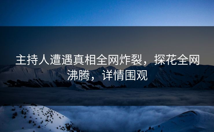 主持人遭遇真相全网炸裂，探花全网沸腾，详情围观