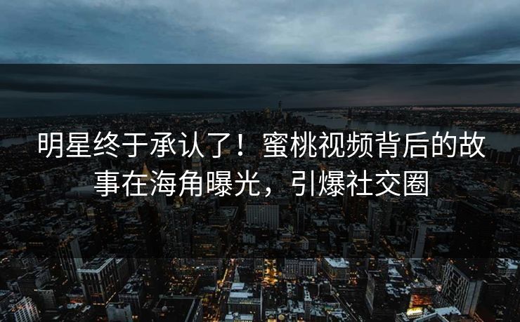 明星终于承认了！蜜桃视频背后的故事在海角曝光，引爆社交圈