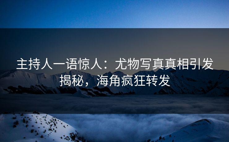 主持人一语惊人：尤物写真真相引发揭秘，海角疯狂转发