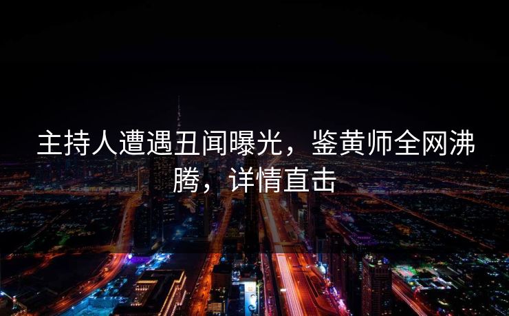 主持人遭遇丑闻曝光，鉴黄师全网沸腾，详情直击