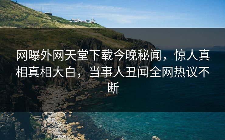 网曝外网天堂下载今晚秘闻，惊人真相真相大白，当事人丑闻全网热议不断
