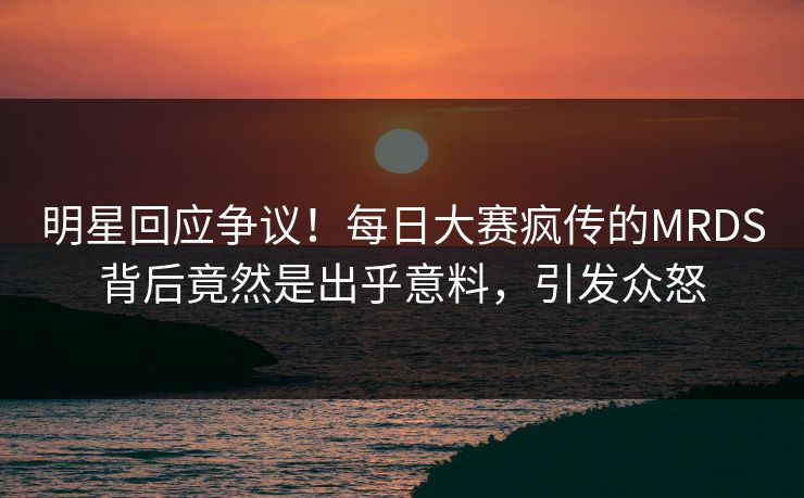 明星回应争议！每日大赛疯传的MRDS背后竟然是出乎意料，引发众怒
