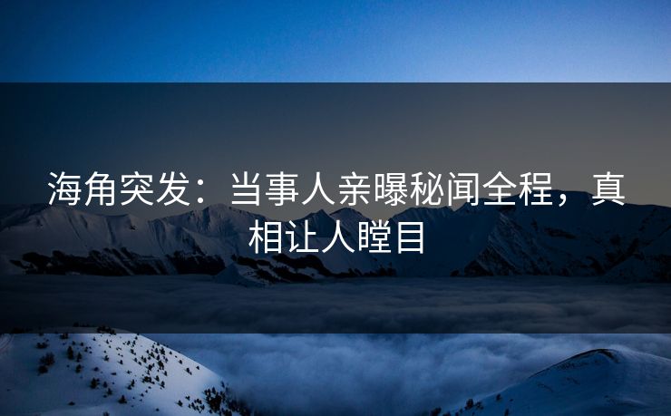 海角突发：当事人亲曝秘闻全程，真相让人瞠目