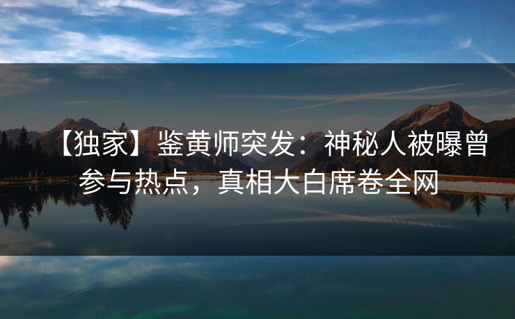 【独家】鉴黄师突发：神秘人被曝曾参与热点，真相大白席卷全网