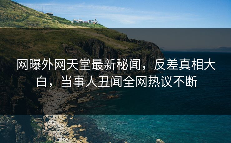 网曝外网天堂最新秘闻，反差真相大白，当事人丑闻全网热议不断