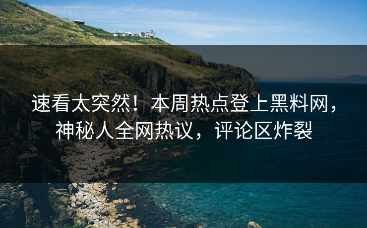 速看太突然！本周热点登上黑料网，神秘人全网热议，评论区炸裂