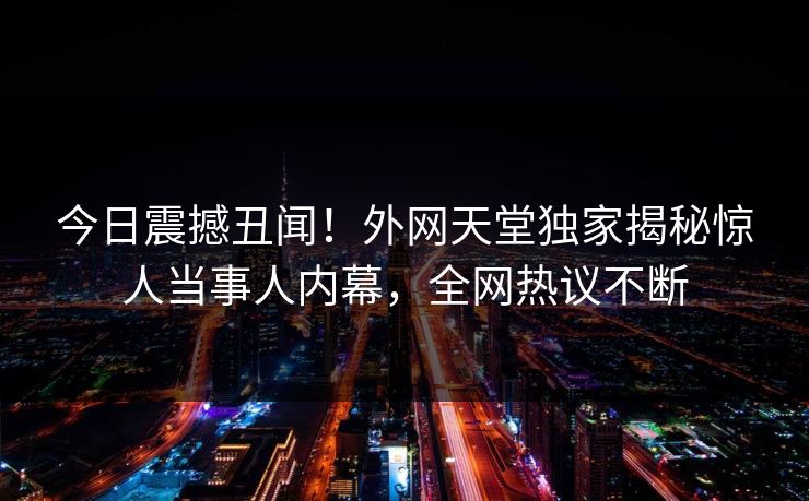 今日震撼丑闻！外网天堂独家揭秘惊人当事人内幕，全网热议不断