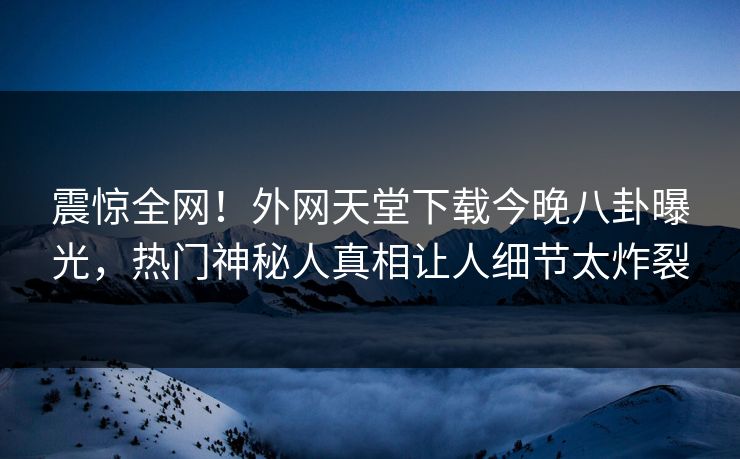 震惊全网！外网天堂下载今晚八卦曝光，热门神秘人真相让人细节太炸裂