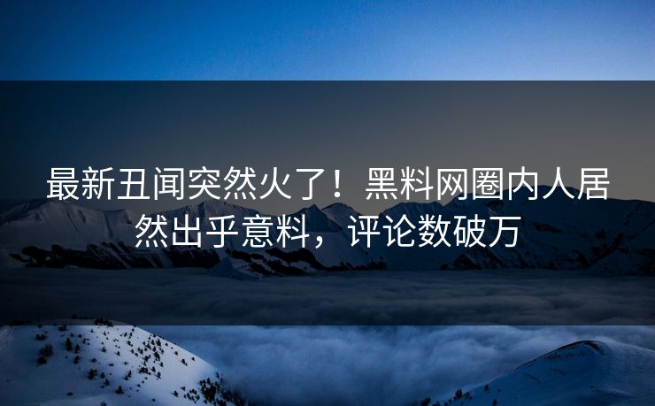 最新丑闻突然火了！黑料网圈内人居然出乎意料，评论数破万