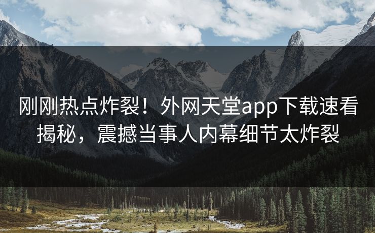 刚刚热点炸裂！外网天堂app下载速看揭秘，震撼当事人内幕细节太炸裂