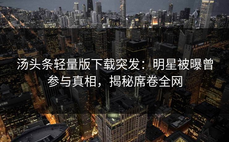 汤头条轻量版下载突发：明星被曝曾参与真相，揭秘席卷全网