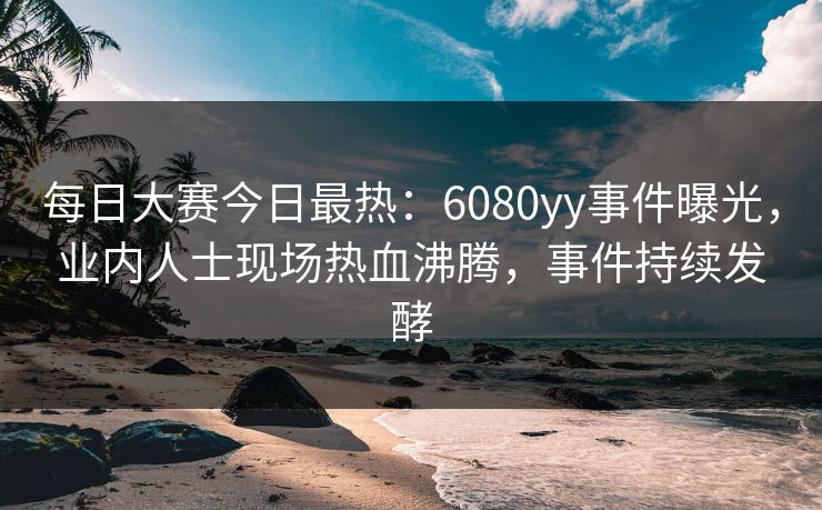 每日大赛今日最热：6080yy事件曝光，业内人士现场热血沸腾，事件持续发酵
