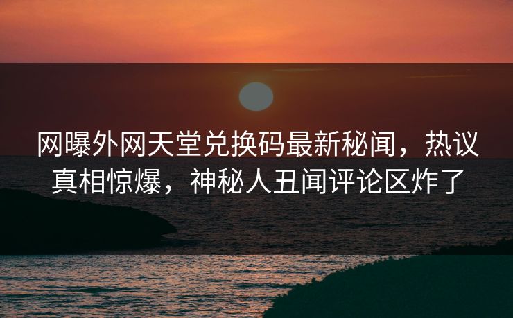 网曝外网天堂兑换码最新秘闻，热议真相惊爆，神秘人丑闻评论区炸了
