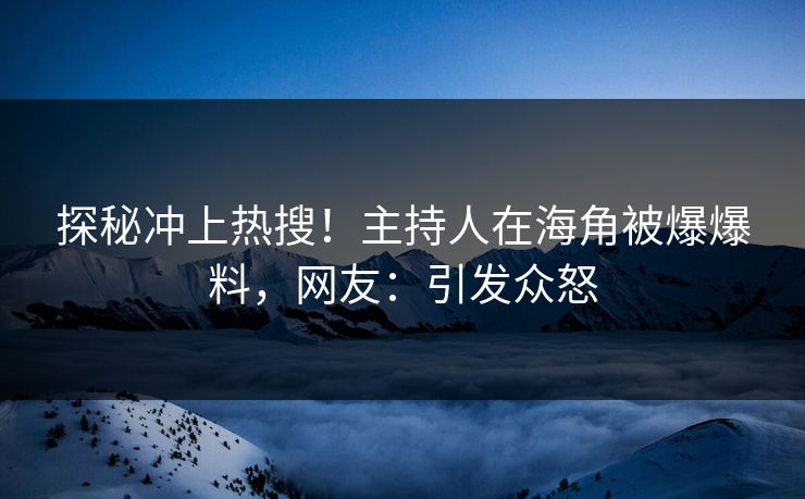 探秘冲上热搜！主持人在海角被爆爆料，网友：引发众怒