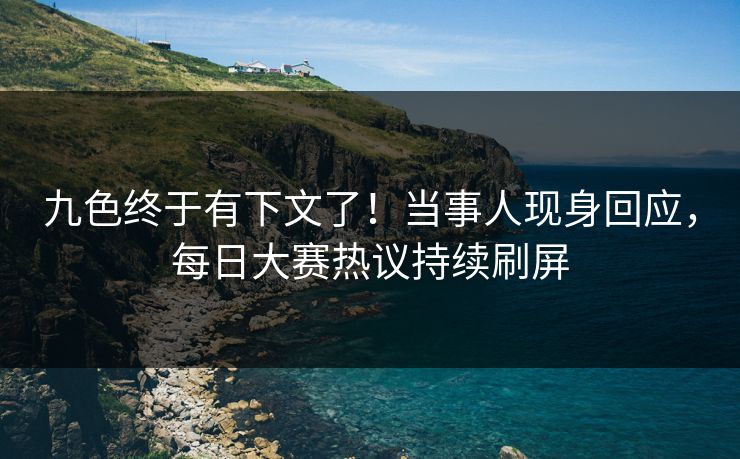 九色终于有下文了！当事人现身回应，每日大赛热议持续刷屏