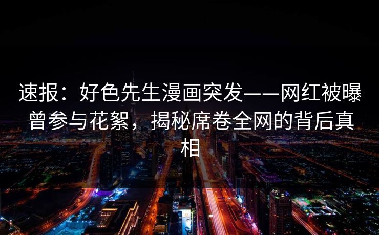 速报：好色先生漫画突发——网红被曝曾参与花絮，揭秘席卷全网的背后真相