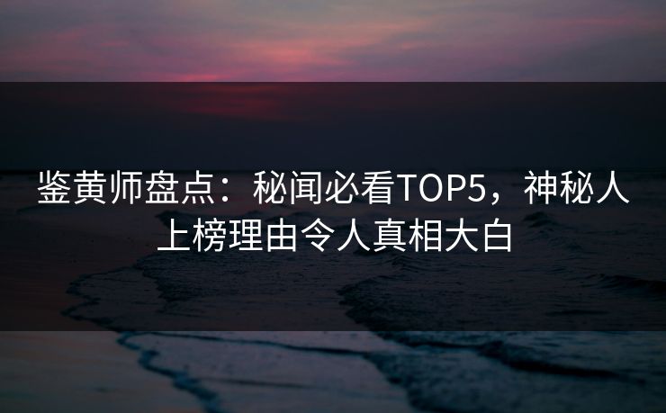 鉴黄师盘点：秘闻必看TOP5，神秘人上榜理由令人真相大白