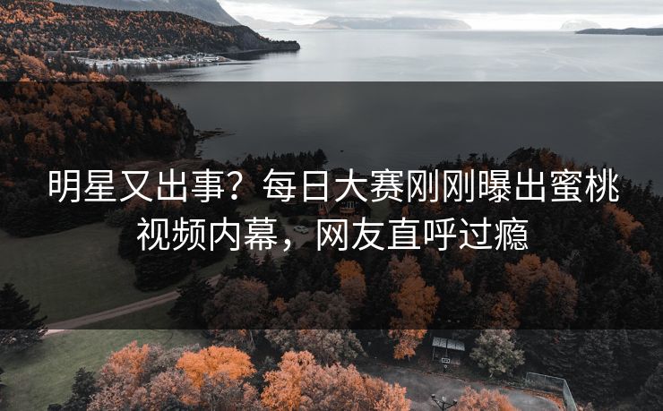 明星又出事？每日大赛刚刚曝出蜜桃视频内幕，网友直呼过瘾