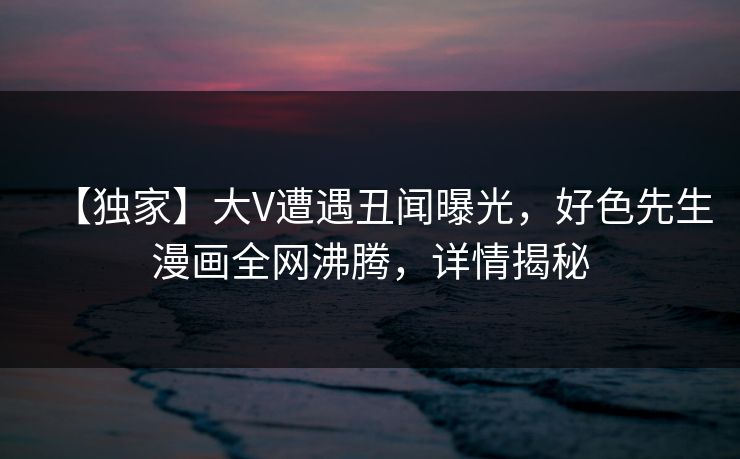 【独家】大V遭遇丑闻曝光，好色先生漫画全网沸腾，详情揭秘