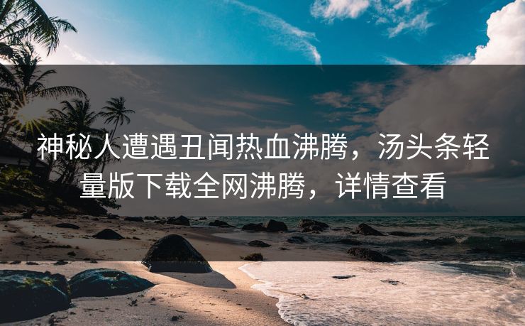 神秘人遭遇丑闻热血沸腾，汤头条轻量版下载全网沸腾，详情查看