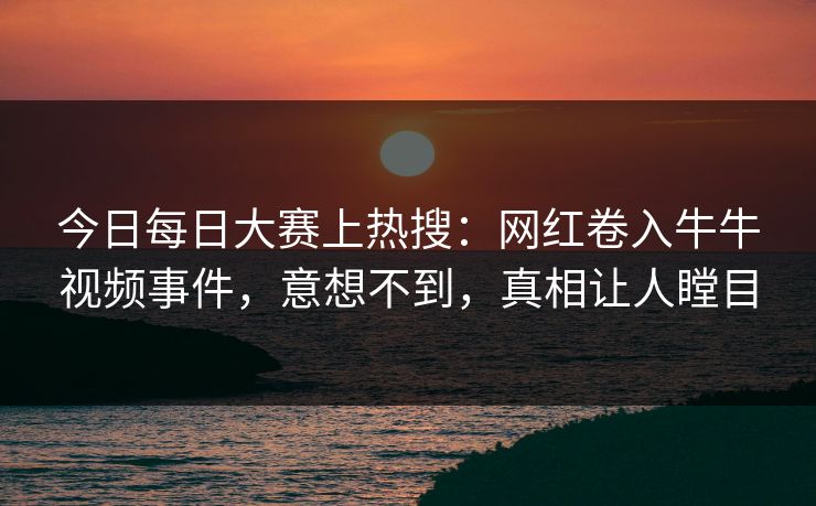 今日每日大赛上热搜：网红卷入牛牛视频事件，意想不到，真相让人瞠目