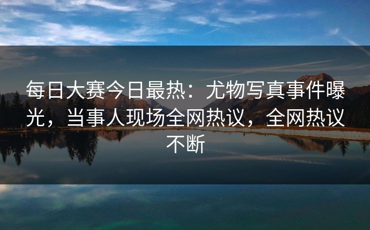 每日大赛今日最热：尤物写真事件曝光，当事人现场全网热议，全网热议不断