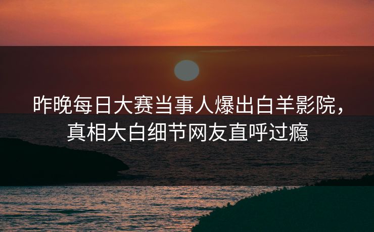 昨晚每日大赛当事人爆出白羊影院，真相大白细节网友直呼过瘾