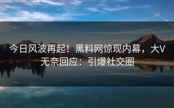 今日风波再起！黑料网惊现内幕，大V无奈回应：引爆社交圈