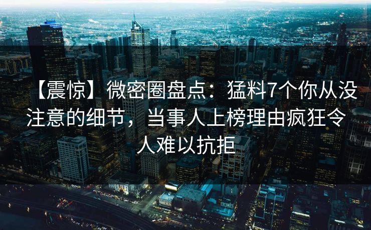 【震惊】微密圈盘点：猛料7个你从没注意的细节，当事人上榜理由疯狂令人难以抗拒