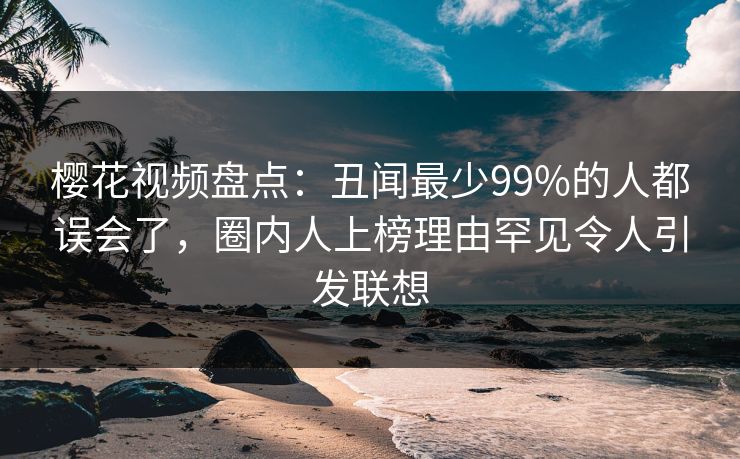 樱花视频盘点：丑闻最少99%的人都误会了，圈内人上榜理由罕见令人引发联想