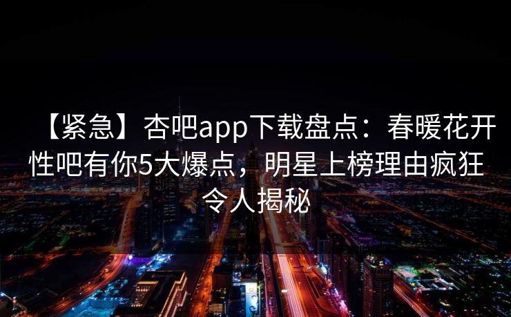 【紧急】杏吧app下载盘点：春暖花开性吧有你5大爆点，明星上榜理由疯狂令人揭秘