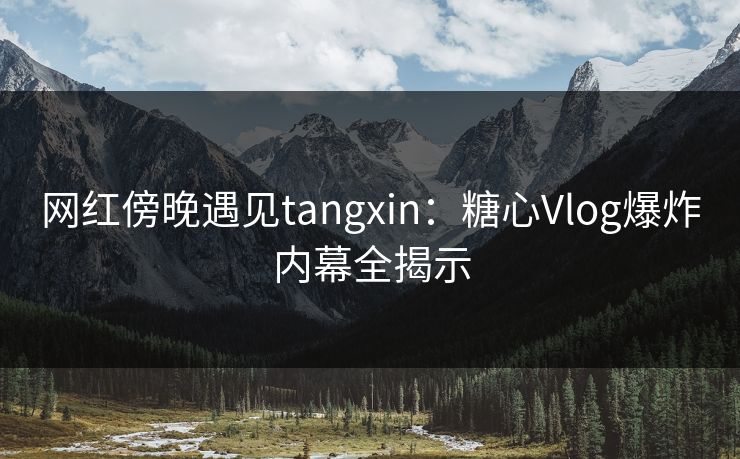 网红傍晚遇见tangxin：糖心Vlog爆炸内幕全揭示