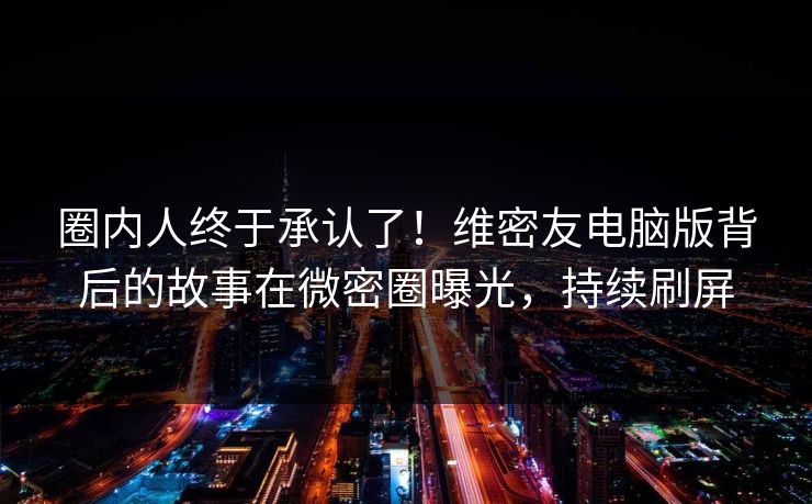 圈内人终于承认了！维密友电脑版背后的故事在微密圈曝光，持续刷屏