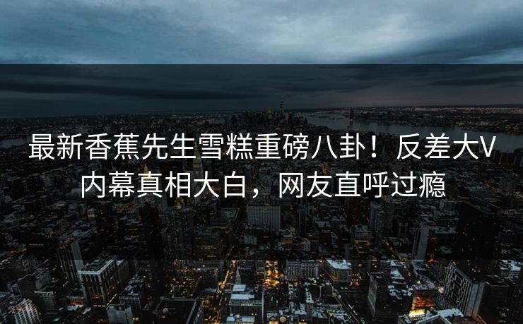 最新香蕉先生雪糕重磅八卦！反差大V内幕真相大白，网友直呼过瘾