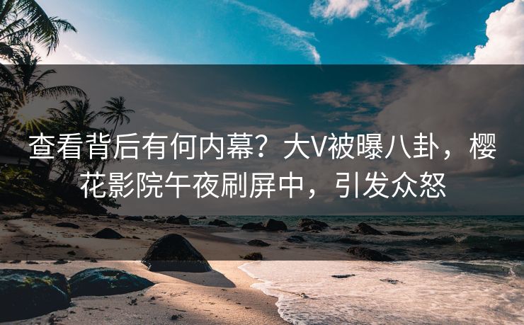 查看背后有何内幕？大V被曝八卦，樱花影院午夜刷屏中，引发众怒