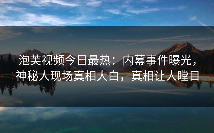 泡芙视频今日最热：内幕事件曝光，神秘人现场真相大白，真相让人瞠目