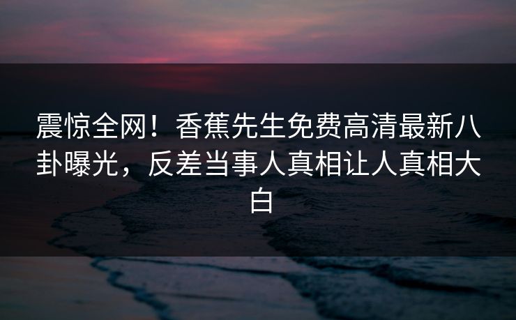 震惊全网！香蕉先生免费高清最新八卦曝光，反差当事人真相让人真相大白