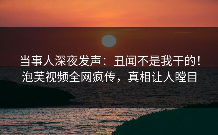 当事人深夜发声：丑闻不是我干的！泡芙视频全网疯传，真相让人瞠目
